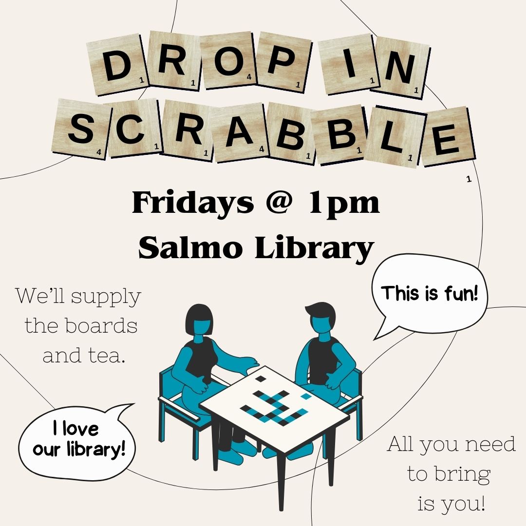 Drop-in Scrabble written with scrabble pieces. Fridays at 1pm at the Salmo Library. We provide the boards and snacks you just need to bring yourself. There is a cartoon of two people playing a board game and are saying how much fun they're having and that they love our library.